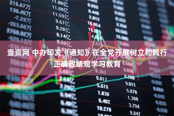 壹资网 中办印发《通知》在全党开展树立和践行正确政绩观学习教育