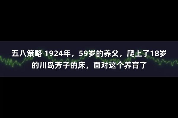 五八策略 1924年，59岁的养父，爬上了18岁的川岛芳子的床，面对这个养育了