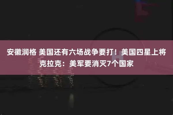 安徽润格 美国还有六场战争要打！美国四星上将克拉克：美军要消灭7个国家