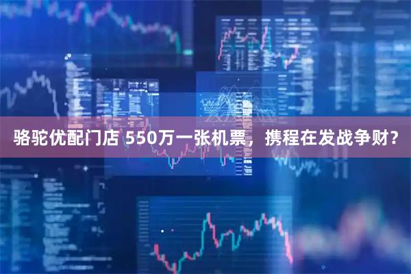 骆驼优配门店 550万一张机票，携程在发战争财？