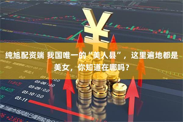 纯旭配资端 我国唯一的“美人县”，这里遍地都是美女，你知道在哪吗？