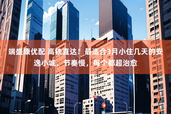 端盛康优配 高铁直达！最适合3月小住几天的安逸小城，节奏慢，每个都超治愈