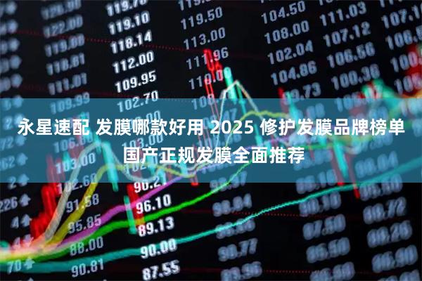 永星速配 发膜哪款好用 2025 修护发膜品牌榜单 国产正规发膜全面推荐