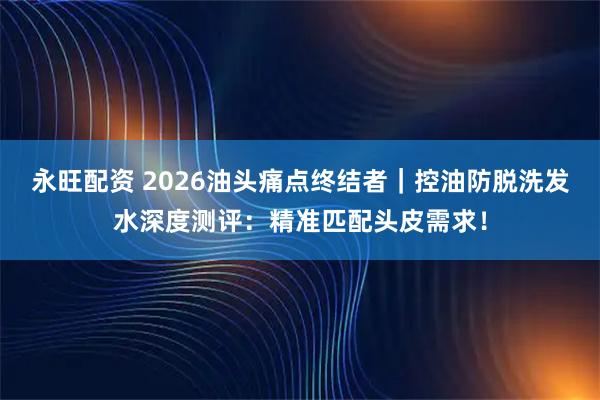永旺配资 2026油头痛点终结者｜控油防脱洗发水深度测评：精准匹配头皮需求！