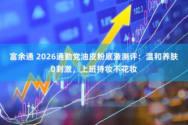 富余通 2026通勤党油皮粉底液测评：温和养肤0刺激，上班持妆不花妆