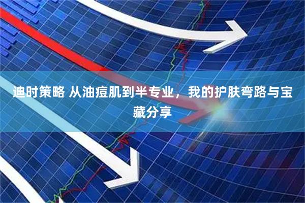 迪时策略 从油痘肌到半专业，我的护肤弯路与宝藏分享