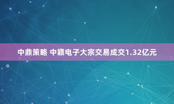 中鼎策略 中颖电子大宗交易成交1.32亿元