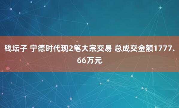 钱坛子 宁德时代现2笔大宗交易 总成交金额1777.66万元