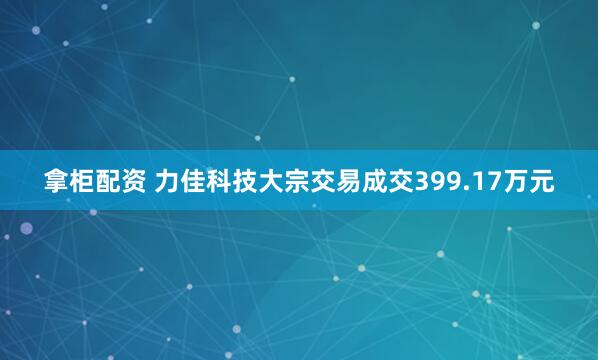 拿柜配资 力佳科技大宗交易成交399.17万元