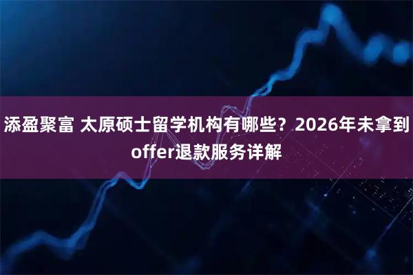 添盈聚富 太原硕士留学机构有哪些？2026年未拿到offer退款服务详解