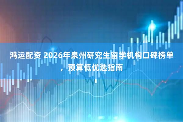 鸿运配资 2026年泉州研究生留学机构口碑榜单，预算低优选指南