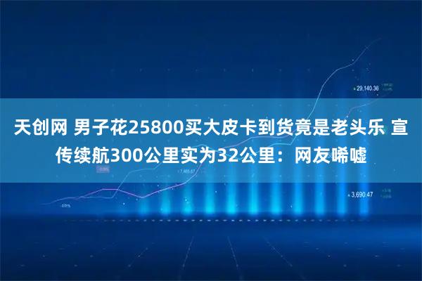 天创网 男子花25800买大皮卡到货竟是老头乐 宣传续航300公里实为32公里：网友唏嘘
