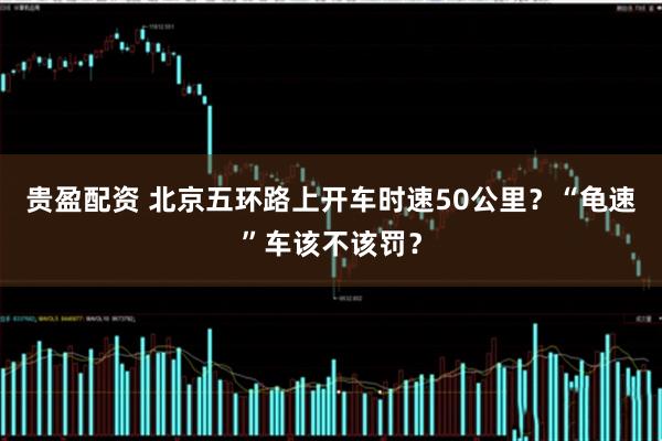 贵盈配资 北京五环路上开车时速50公里？“龟速”车该不该罚？