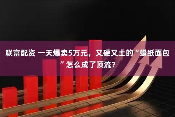 联富配资 一天爆卖5万元，又硬又土的“蜡纸面包”怎么成了顶流？