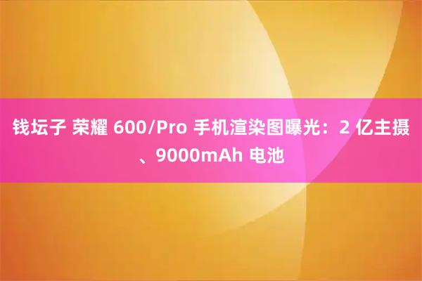 钱坛子 荣耀 600/Pro 手机渲染图曝光：2 亿主摄、9000mAh 电池