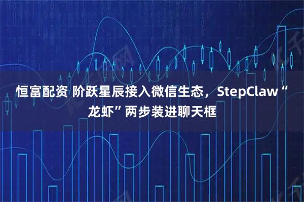 恒富配资 阶跃星辰接入微信生态，StepClaw“龙虾”两步装进聊天框