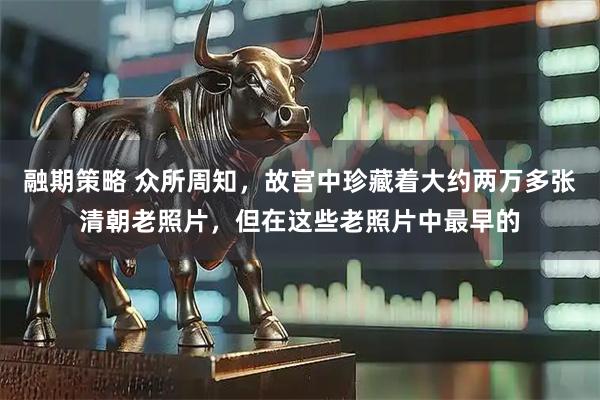 融期策略 众所周知，故宫中珍藏着大约两万多张清朝老照片，但在这些老照片中最早的