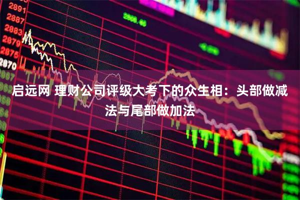 启远网 理财公司评级大考下的众生相：头部做减法与尾部做加法