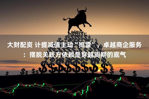 大财配资 计提减值主动“排雷”，卓越商企服务：摆脱关联方依赖是穿越周期的底气