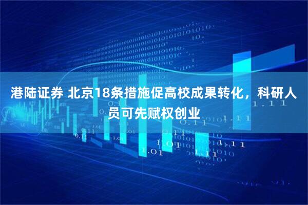 港陆证券 北京18条措施促高校成果转化，科研人员可先赋权创业
