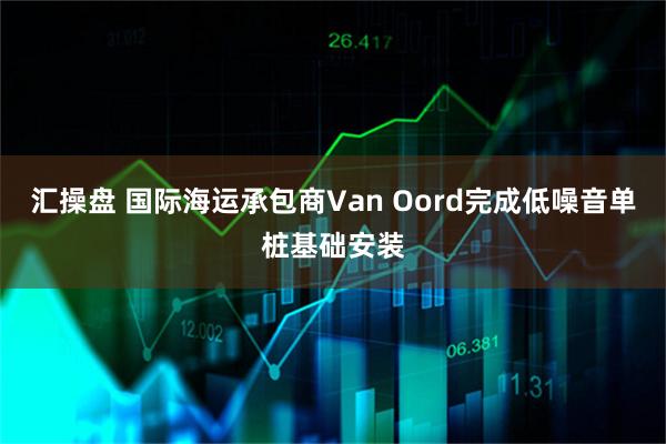 汇操盘 国际海运承包商Van Oord完成低噪音单桩基础安装