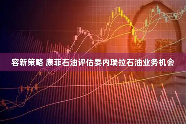容新策略 康菲石油评估委内瑞拉石油业务机会