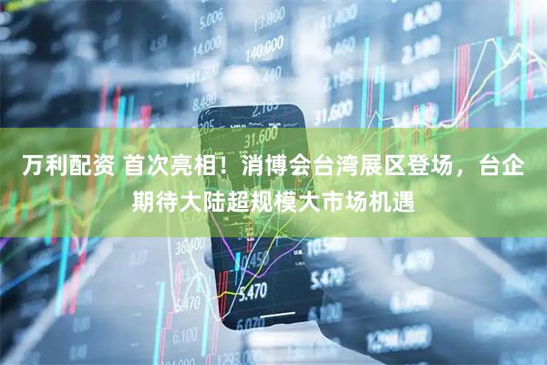 万利配资 首次亮相！消博会台湾展区登场，台企期待大陆超规模大市场机遇