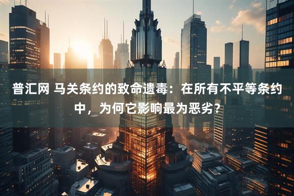 普汇网 马关条约的致命遗毒：在所有不平等条约中，为何它影响最为恶劣？