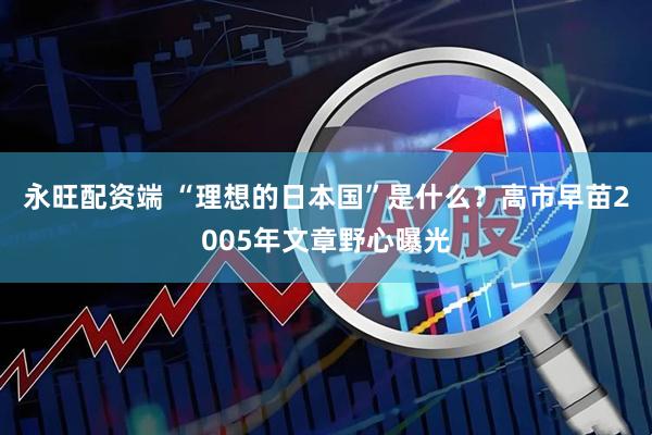 永旺配资端 “理想的日本国”是什么？高市早苗2005年文章野心曝光