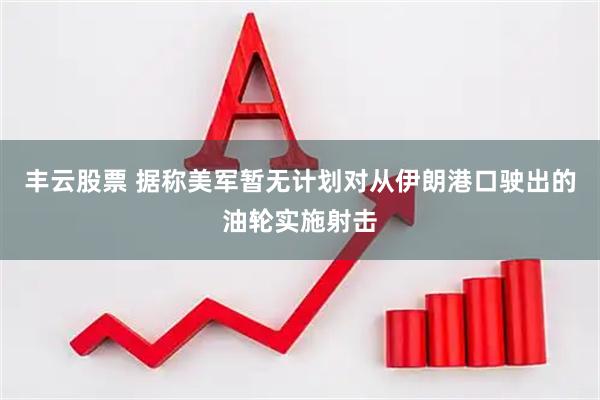 丰云股票 据称美军暂无计划对从伊朗港口驶出的油轮实施射击