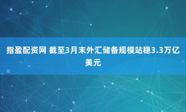 指盈配资网 截至3月末外汇储备规模站稳3.3万亿美元