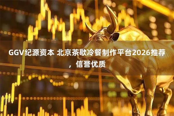 GGV纪源资本 北京茶歇冷餐制作平台2026推荐，信誉优质