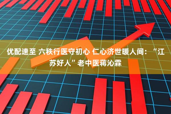 优配速至 六秩行医守初心 仁心济世暖人间：“江苏好人”老中医蒋沁霖