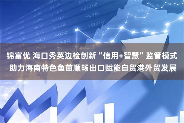锦富优 海口秀英边检创新“信用+智慧”监管模式 助力海南特色鱼苗顺畅出口赋能自贸港外贸发展