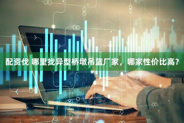 配资伐 哪里找异型桥墩吊篮厂家,哪家性价比高?