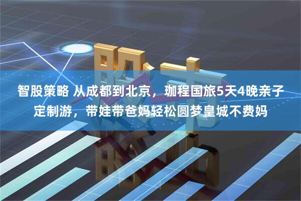 智股策略 从成都到北京，珈程国旅5天4晚亲子定制游，带娃带爸妈轻松圆梦皇城不费妈