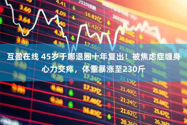 互盈在线 45岁于娜退圈十年复出！被焦虑症缠身心力交瘁，体重暴涨至230斤