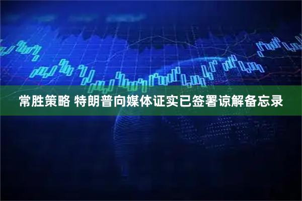 常胜策略 特朗普向媒体证实已签署谅解备忘录