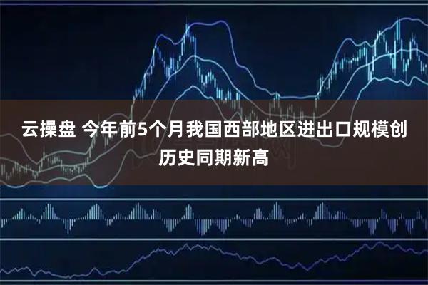 云操盘 今年前5个月我国西部地区进出口规模创历史同期新高