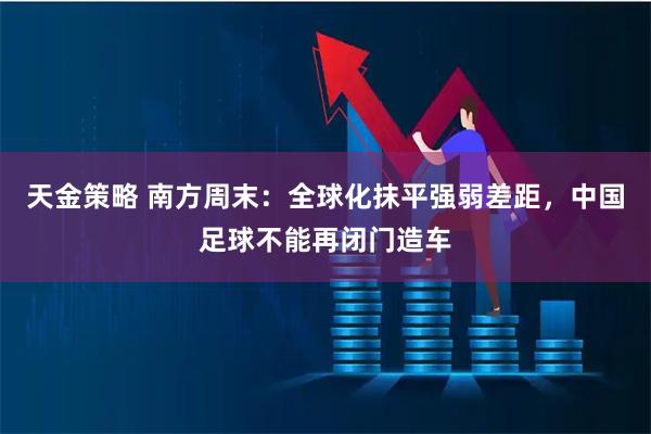 天金策略 南方周末:全球化抹平强弱差距,中国足球不能再闭门造车