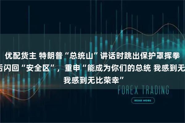 优配货主 特朗普“总统山”讲话时跳出保护罩挥拳，几秒后闪回“安全区”，重申“能成为你们的总统 我感到无比荣幸”