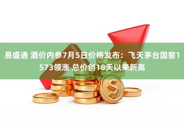 易盛通 酒价内参7月5日价格发布：飞天茅台国窖1573领涨 总价创18天以来新高
