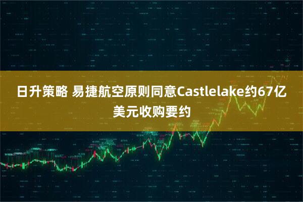 日升策略 易捷航空原则同意Castlelake约67亿美元收购要约