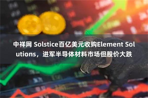 中祥网 Solstice百亿美元收购Element Solutions,进军半导体材料市场但股价大跌