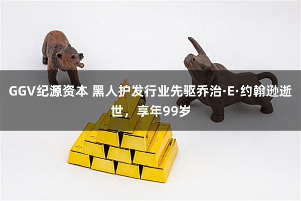 GGV纪源资本 黑人护发行业先驱乔治·E·约翰逊逝世,享年99岁