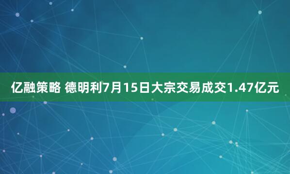 亿融策略 德明利7月15日大宗交易成交1.47亿元