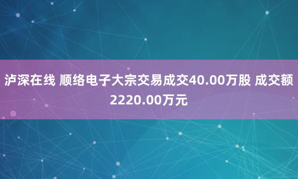 泸深在线 顺络电子大宗交易成交40.00万股 成交额2220.00万元
