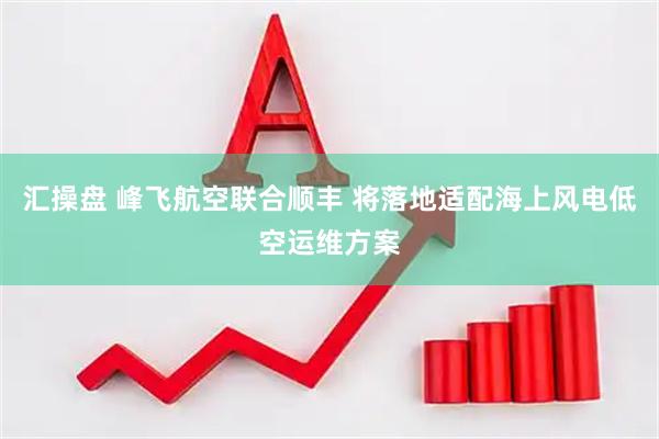 汇操盘 峰飞航空联合顺丰 将落地适配海上风电低空运维方案