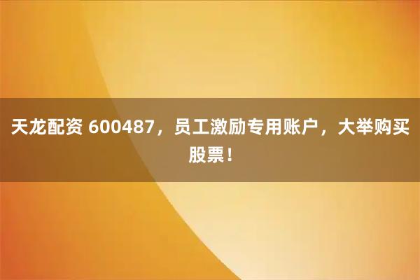 天龙配资 600487，员工激励专用账户，大举购买股票！