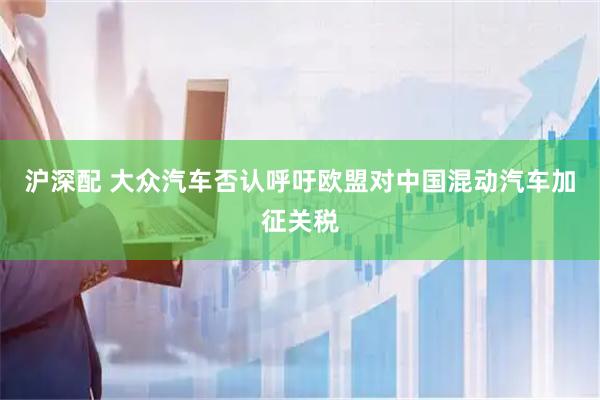 沪深配 大众汽车否认呼吁欧盟对中国混动汽车加征关税